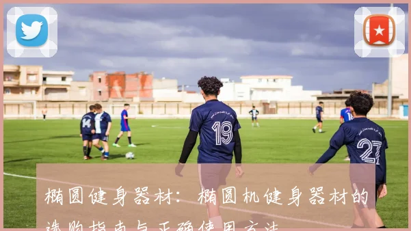 椭圆健身器材：椭圆机健身器材的选购指南与正确使用方法