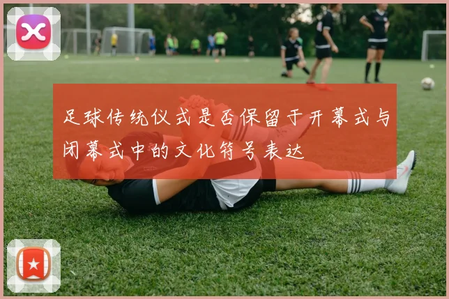 足球传统仪式是否保留于开幕式与闭幕式中的文化符号表达