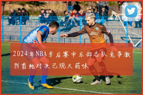 2024年NBA季后赛中东部各队竞争激烈首轮对决已现火药味