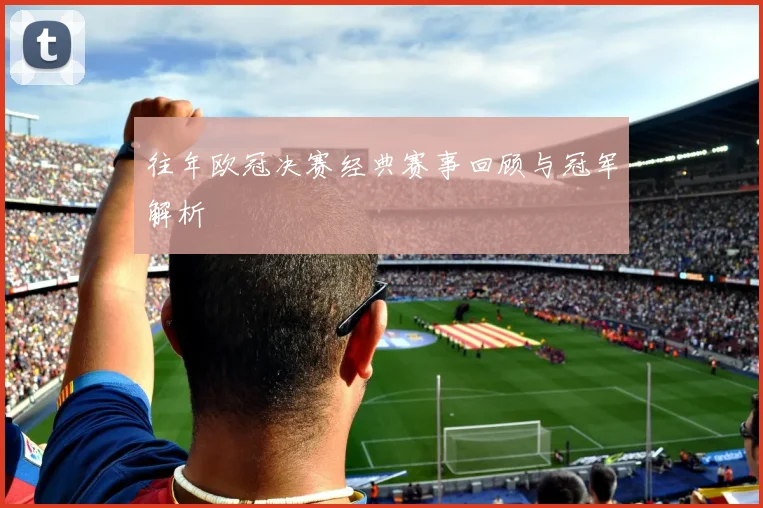 往年欧冠决赛经典赛事回顾与冠军解析