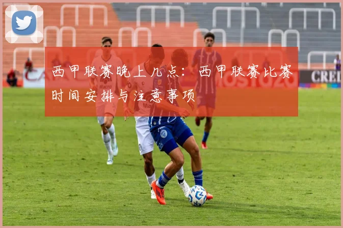 西甲联赛晚上几点：西甲联赛比赛时间安排与注意事项